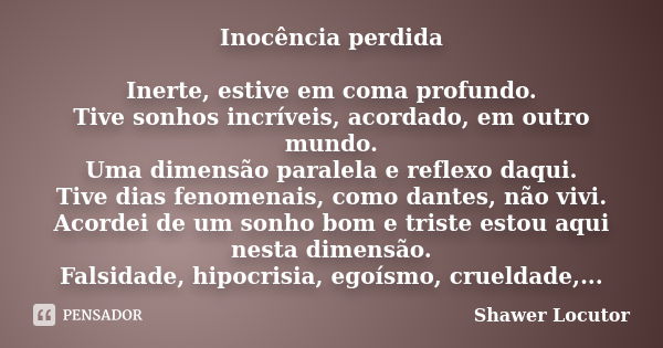 Inocência perdida Inerte, estive em coma profundo. Tive sonhos incríveis, acordado, em outro mundo. Uma dimensão paralela e reflexo daqui. Tive dias fenomenais,... Frase de Shawer Locutor.