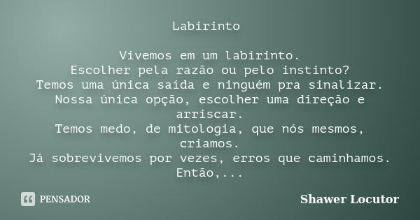 Labirinto Vivemos em um labirinto. Escolher pela razão ou pelo instinto? Temos uma única saída e ninguém pra sinalizar. Nossa única opção, escolher uma direção ... Frase de Shawer Locutor.