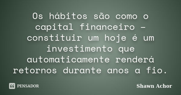 Os hábitos são como o capital financeiro – constituir um hoje é um investimento que automaticamente renderá retornos durante anos a fio.... Frase de Shawn Achor.