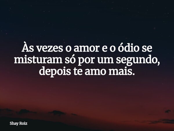 Às vezes o amor e o ódio se misturam só por um segundo, depois te amo mais.... Frase de Shay Roiz.