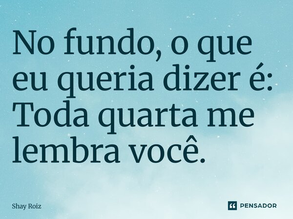 ⁠No fundo, o que eu queria dizer é: Toda quarta me lembra você.... Frase de Shay Roiz.