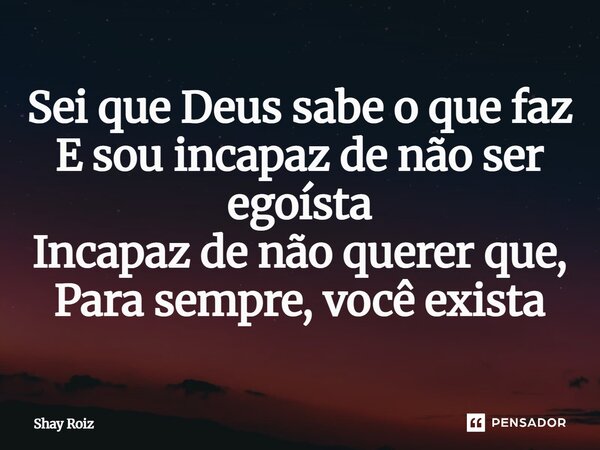 ⁠Sei que Deus sabe o que faz E sou incapaz de não ser egoísta Incapaz de não querer que, Para sempre, você exista... Frase de Shay Roiz.