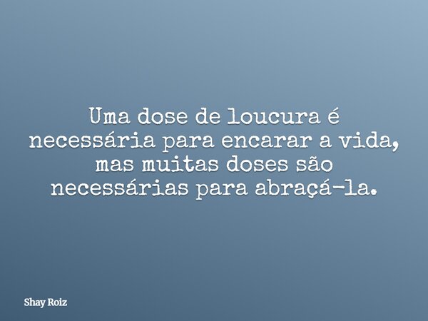 Uma dose de loucura é necessária para encarar a vida, mas muitas doses são necessárias para abraçá-la.... Frase de Shay Roiz.