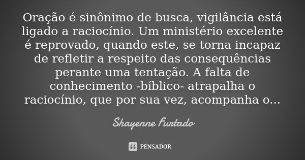 Oração é sinônimo de busca, vigilância está ligado a raciocínio. Um ministério excelente é reprovado, quando este, se torna incapaz de refletir a respeito das c... Frase de Shayenne Furtado.