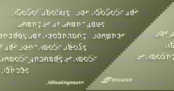 Falai baixo, se falais de amor,e o amor que.
se perdeu,ao retornar, sempre há de ser mais belo,
e maior,emais grande,e mais forte.... Frase de Sheakespeare.