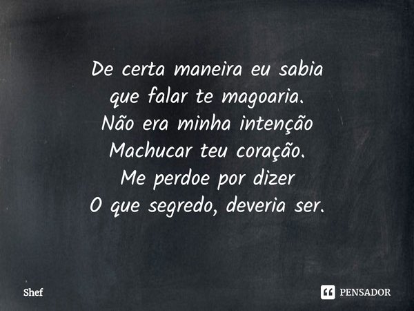 ⁠De certa maneira eu sabia
que falar te magoaria.
Não era minha intenção
Machucar teu coração.
Me perdoe por dizer
O que segredo, deveria ser.... Frase de Shef.