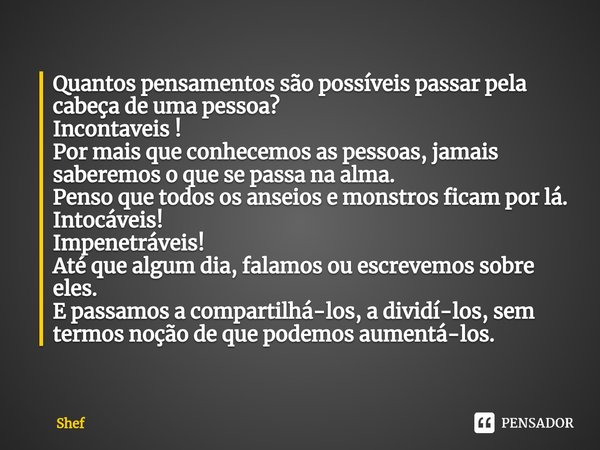 ⁠Quantos pensamentos são possíveis passar pela cabeça de uma pessoa?
Incontaveis !
Por mais que conhecemos as pessoas, jamais saberemos o que se passa na alma.
... Frase de Shef.