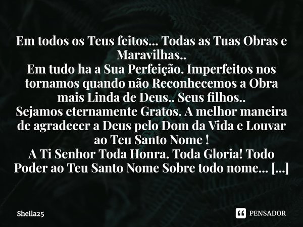 ⁠Em todos os Teus feitos... Todas as Tuas Obras e Maravilhas..
Em tudo ha a Sua Perfeição. Imperfeitos nos tornamos quando não Reconhecemos a Obra mais Linda de... Frase de Sheila25.