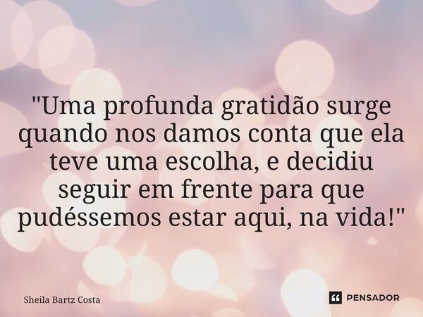 ⁠"Uma profunda gratidão surge quando nos damos conta que ela teve uma escolha, e decidiu seguir em frente para que pudéssemos estar aqui, na vida!"... Frase de Sheila Bartz Costa.