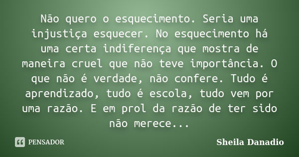 Não quero o esquecimento. Seria uma injustiça esquecer. No esquecimento há uma certa indiferença que mostra de maneira cruel que não teve importância. O que não... Frase de Sheila Danadio.