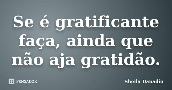 Se é gratificante faça, ainda que não aja gratidão.... Frase de Sheila Danadio.