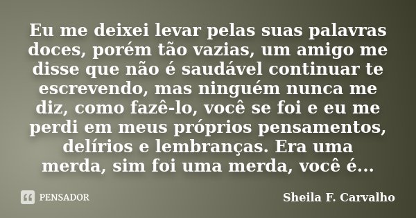 Eu me deixei levar pelas suas palavras doces, porém tão vazias, um amigo me disse que não é saudável continuar te escrevendo, mas ninguém nunca me diz, como faz... Frase de Sheila F. Carvalho.