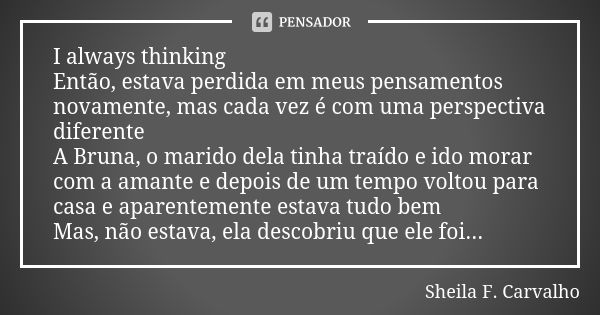 I always thinking Então, estava perdida em meus pensamentos novamente, mas cada vez é com uma perspectiva diferente A Bruna, o marido dela tinha traído e ido mo... Frase de Sheila F. Carvalho.