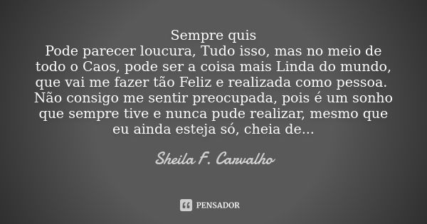 Sempre quis Pode parecer loucura, Tudo isso, mas no meio de todo o Caos, pode ser a coisa mais Linda do mundo, que vai me fazer tão Feliz e realizada como pesso... Frase de Sheila F. Carvalho.