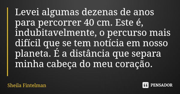 Levei algumas dezenas de anos para percorrer 40 cm. Este é, indubitavelmente, o percurso mais difícil que se tem notícia em nosso planeta. É a distância que sep... Frase de Sheila Fintelman.