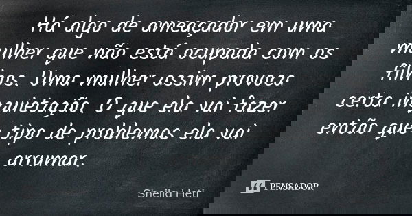 Há algo de ameaçador em uma mulher que não está ocupada com os filhos. Uma mulher assim provoca certa inquietação. O que ela vai fazer então que tipo de problem... Frase de Sheila Heti.