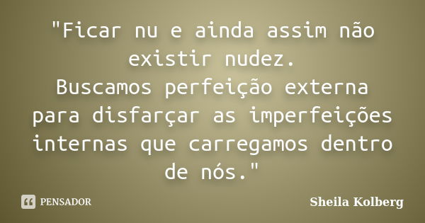 "Ficar nu e ainda assim não existir nudez. Buscamos perfeição externa para disfarçar as imperfeições internas que carregamos dentro de nós."... Frase de Sheila Kolberg.