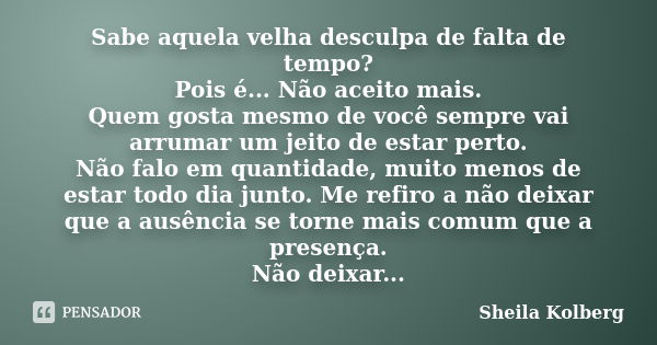 Sabe aquela velha desculpa de falta de tempo? Pois é... Não aceito mais. Quem gosta mesmo de você sempre vai arrumar um jeito de estar perto. Não falo em quanti... Frase de Sheila Kolberg.