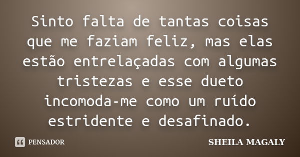 Sinto falta de tantas coisas que me faziam feliz, mas elas estão entrelaçadas com algumas tristezas e esse dueto incomoda-me como um ruído estridente e desafina... Frase de Sheila Magaly.