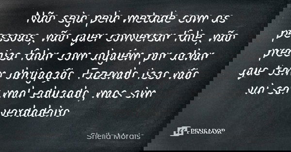 Não seja pela metade com as pessoas, não quer conversar fale, não precisa falar com alguém por achar que tem obrigação. Fazendo isso não vai ser mal educado, ma... Frase de Sheila Morais.