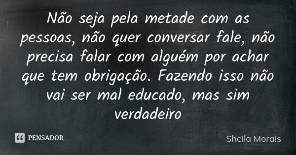 Não seja pela metade com as pessoas, não quer conversar fale, não precisa falar com alguém por achar que tem obrigação. Fazendo isso não vai ser mal educado, ma... Frase de Sheila Morais.