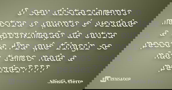O seu distaciamento mostra o quanto é verdade a aproximação da outra pessoa.Pra quê fingir se não temos nada a perder????... Frase de Sheila Pierre.