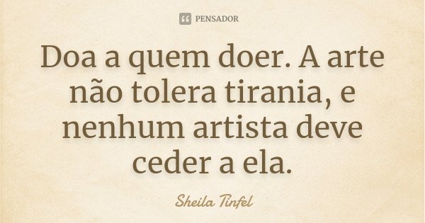 Doa a quem doer. A arte não tolera tirania, e nenhum artista deve ceder a ela.... Frase de Sheila Tinfel.