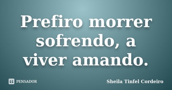Prefiro morrer sofrendo, a viver amando.... Frase de Sheila Tinfel Cordeiro.