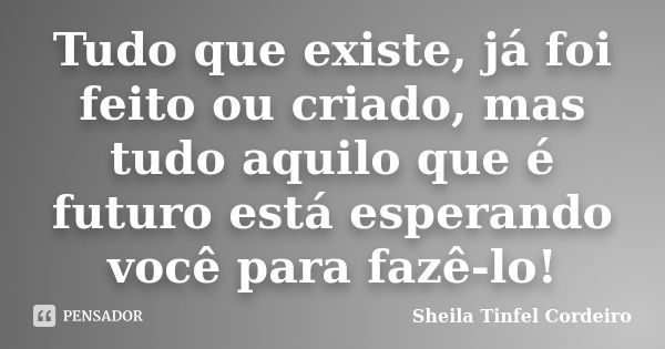 Tudo que existe, já foi feito ou criado, mas tudo aquilo que é futuro está esperando você para fazê-lo!... Frase de Sheila Tinfel Cordeiro.