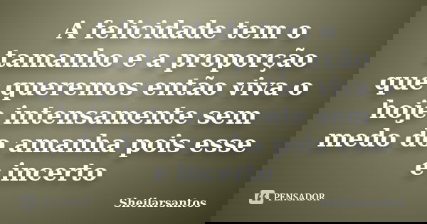 A felicidade tem o tamanho e a proporção que queremos então viva o hoje intensamente sem medo do amanha pois esse e incerto... Frase de Sheilarsantos.