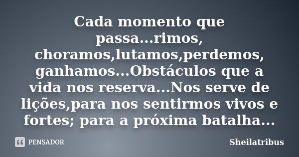 Cada momento que passa...rimos, choramos,lutamos,perdemos, ganhamos...Obstáculos que a vida nos reserva...Nos serve de lições,para nos sentirmos vivos e fortes;... Frase de Sheilatribus.