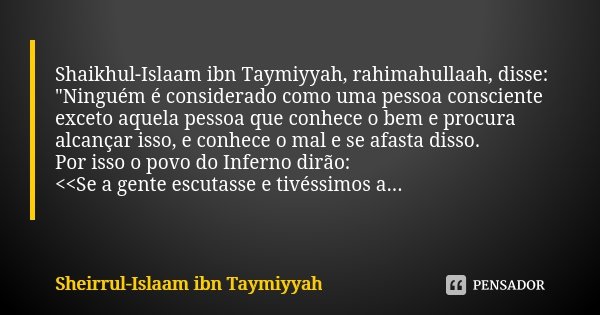 Shaikhul-Islaam ibn Taymiyyah, rahimahullaah, disse: "Ninguém é considerado como uma pessoa consciente exceto aquela pessoa que conhece o bem e procura alc... Frase de Sheirrul-Islaam ibn Taymiyyah.