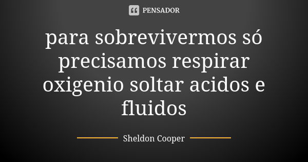 para sobrevivermos só precisamos respirar oxigenio soltar acidos e fluidos... Frase de sheldon cooper.