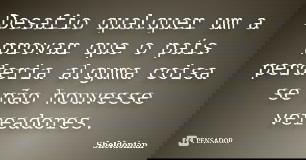 Desafio qualquer um a provar que o país perderia alguma coisa se não houvesse vereadores.... Frase de Sheldonian.