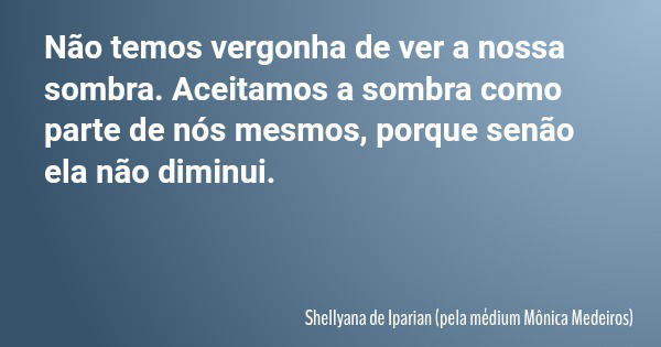 Não temos vergonha de ver a nossa sombra. Aceitamos a sombra como parte de nós mesmos, porque senão ela não diminui.... Frase de Shellyana de Iparian (pela médium Mônica Medeiros).