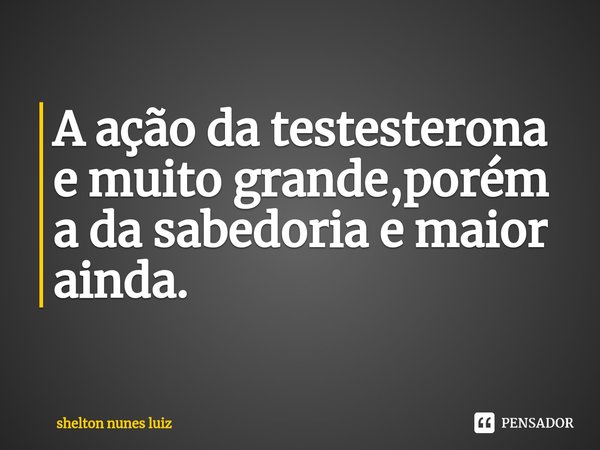 ⁠A ação da testesterona e muito grande,porém a da sabedoria e maior ainda.... Frase de shelton nunes luiz.