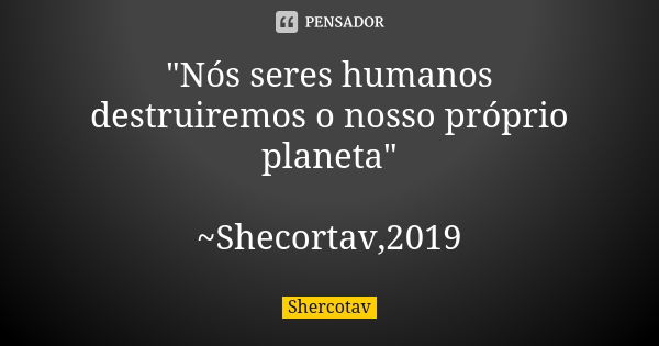 "Nós seres humanos destruiremos o nosso próprio planeta" ~Shecortav,2019... Frase de Shercotav.