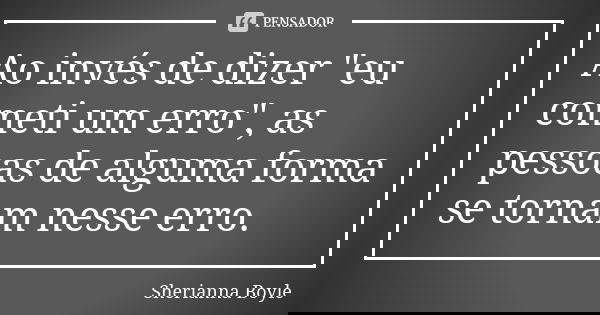 Ao invés de dizer "eu cometi um erro", as pessoas de alguma forma se tornam nesse erro.... Frase de Sherianna Boyle.