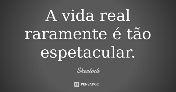 A vida real raramente é tão espetacular.... Frase de Sherlock.