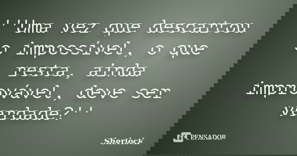 ''Uma vez que descartou o impossível, o que resta, ainda improvável, deve ser verdade?''... Frase de Sherlock.