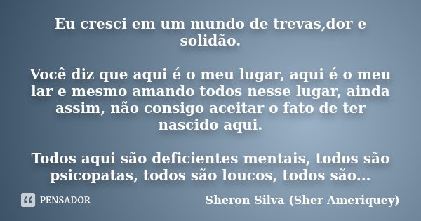 Eu cresci em um mundo de trevas,dor e solidão. Você diz que aqui é o meu lugar, aqui é o meu lar e mesmo amando todos nesse lugar, ainda assim, não consigo acei... Frase de Sheron Silva (Sher Ameriquey).