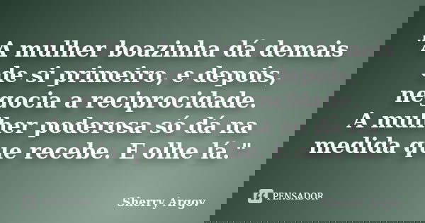 "A mulher boazinha dá demais de si primeiro, e depois, negocia a reciprocidade. A mulher poderosa só dá na medida que recebe. E olhe lá."... Frase de Sherry Argov.
