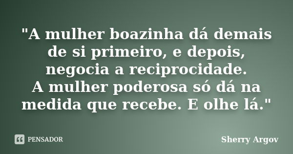 "A mulher boazinha dá demais de si primeiro, e depois, negocia a reciprocidade. A mulher poderosa só dá na medida que recebe. E olhe lá."... Frase de Sherry Argov.