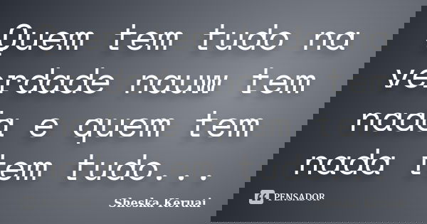 Quem tem tudo na verdade nauw tem nada e quem tem nada tem tudo...... Frase de Sheska Keruai.
