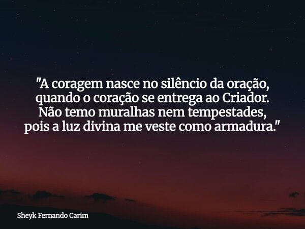 "A coragem nasce no silêncio da oração, quando o coração se entrega ao Criador. Não temo muralhas nem tempestades, pois a luz divina me veste como armadura... Frase de Sheyk Fernando Carim.