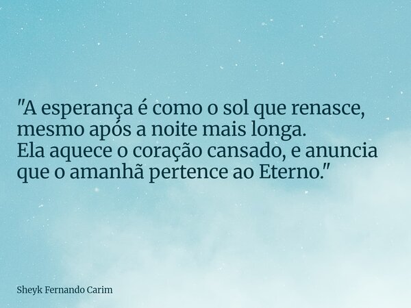 "A esperança é como o sol que renasce, mesmo após a noite mais longa. Ela aquece o coração cansado, e anuncia que o amanhã pertence ao Eterno."... Frase de Sheyk Fernando Carim.