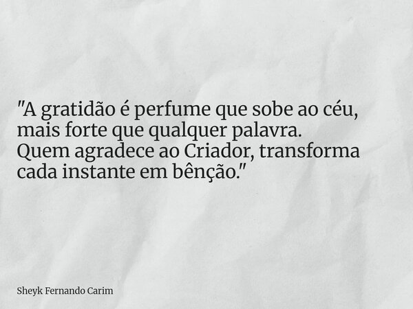 "A gratidão é perfume que sobe ao céu, mais forte que qualquer palavra. Quem agradece ao Criador, transforma cada instante em bênção."... Frase de Sheyk Fernando Carim.