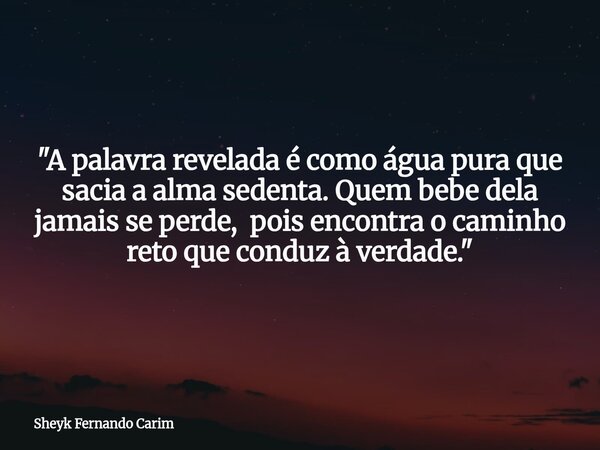 "A palavra revelada é como água pura que sacia a alma sedenta. Quem bebe dela jamais se perde, pois encontra o caminho reto que conduz à verdade."... Frase de Sheyk Fernando Carim.