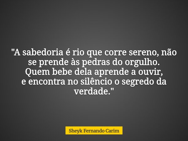 "A sabedoria é rio que corre sereno, não se prende às pedras do orgulho. Quem bebe dela aprende a ouvir, e encontra no silêncioo segredo da verdade."... Frase de Sheyk Fernando Carim.