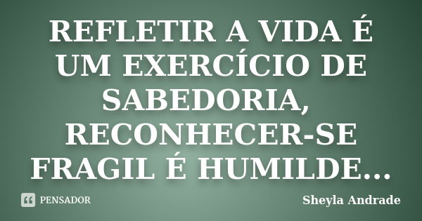 REFLETIR A VIDA É UM EXERCÍCIO DE SABEDORIA, RECONHECER-SE FRAGIL É HUMILDE...... Frase de Sheyla Andrade.